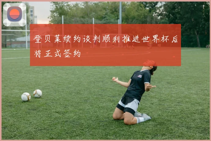 登贝莱续约谈判顺利推进世界杯后将正式签约