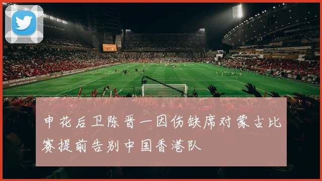 申花后卫陈晋一因伤缺席对蒙古比赛提前告别中国香港队