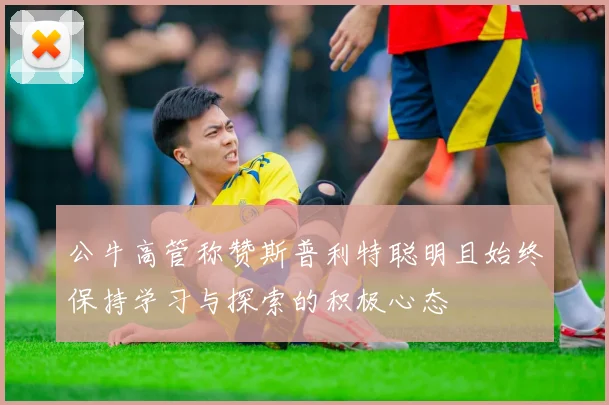 公牛高管称赞斯普利特聪明且始终保持学习与探索的积极心态