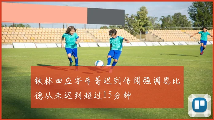 铁林回应字母哥迟到传闻强调恩比德从未迟到超过15分钟