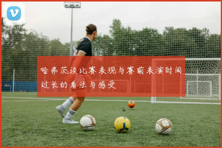哈弗茨谈比赛表现与赛前表演时间过长的看法与感受
