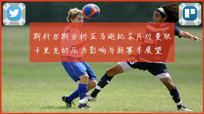 斯科尔斯分析亚马逊纪录片对曼联卡里克的压力影响与新赛季展望