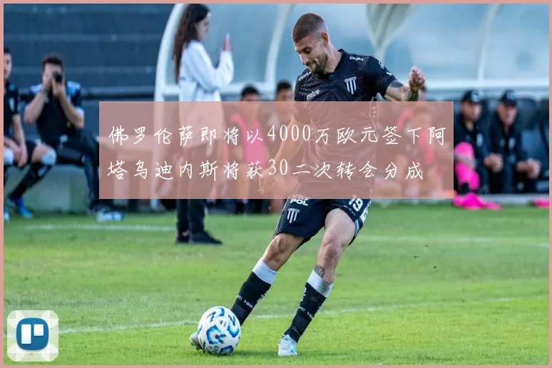 佛罗伦萨即将以4000万欧元签下阿塔乌迪内斯将获30二次转会分成