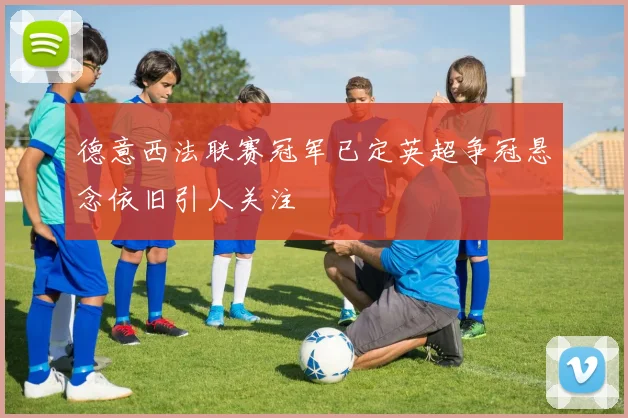 德意西法联赛冠军已定英超争冠悬念依旧引人关注