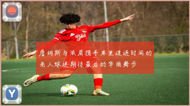 詹姆斯与浓眉携手库里追逐时间的老人球迷期待最后的华丽舞步