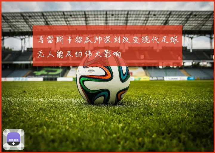马雷斯卡称瓜帅深刻改变现代足球无人能及的伟大影响