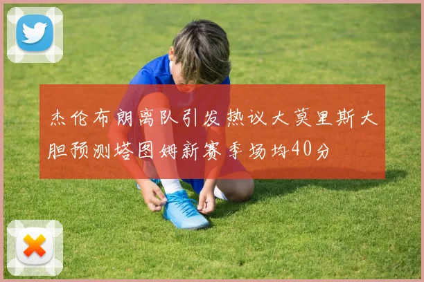 杰伦布朗离队引发热议大莫里斯大胆预测塔图姆新赛季场均40分
