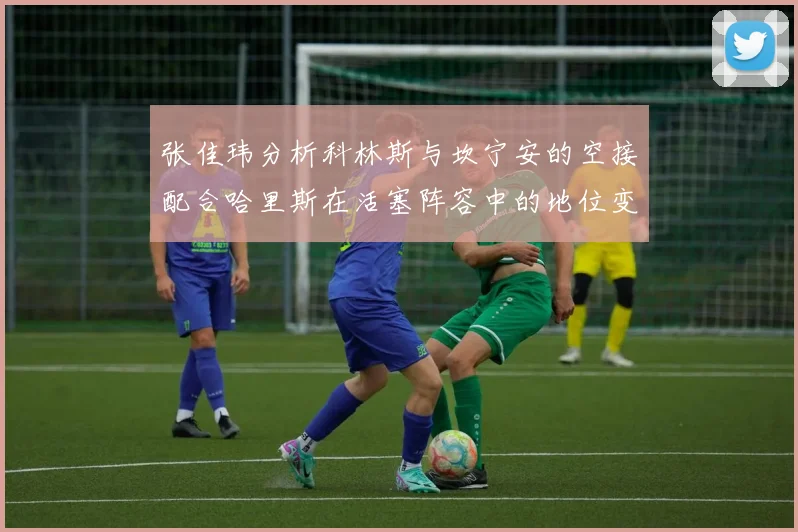 张佳玮分析科林斯与坎宁安的空接配合哈里斯在活塞阵容中的地位变化