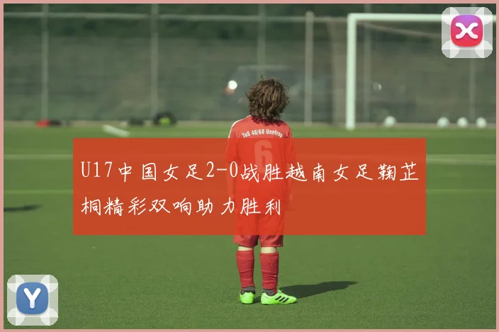 U17中国女足2-0战胜越南女足鞠芷桐精彩双响助力胜利