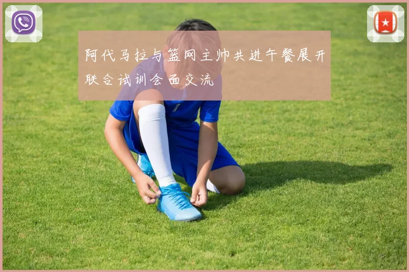 阿代马拉与篮网主帅共进午餐展开联合试训会面交流