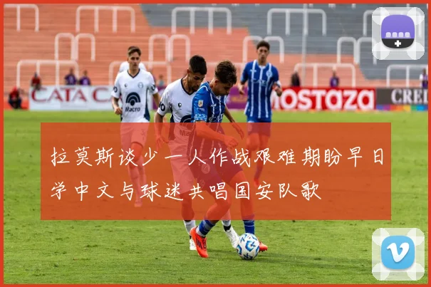 拉莫斯谈少一人作战艰难期盼早日学中文与球迷共唱国安队歌