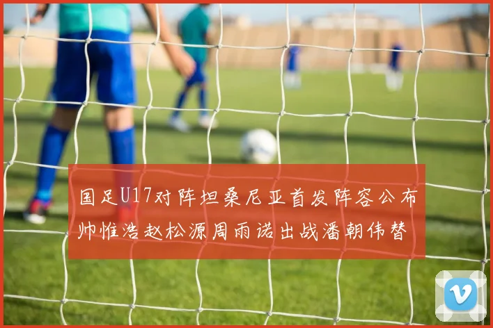 国足U17对阵坦桑尼亚首发阵容公布帅惟浩赵松源周雨诺出战潘朝伟替补