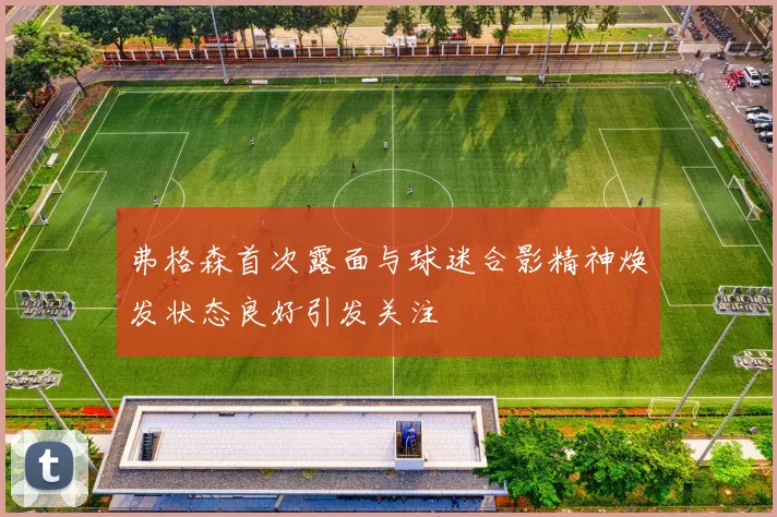 弗格森首次露面与球迷合影精神焕发状态良好引发关注