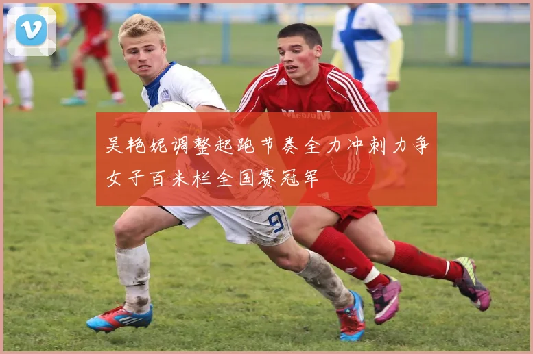 吴艳妮调整起跑节奏全力冲刺力争女子百米栏全国赛冠军