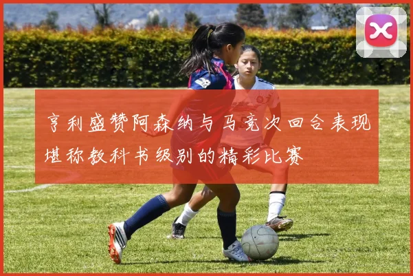 亨利盛赞阿森纳与马竞次回合表现堪称教科书级别的精彩比赛