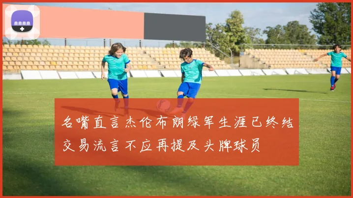 名嘴直言杰伦布朗绿军生涯已终结交易流言不应再提及头牌球员
