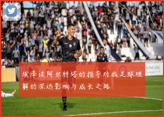埃泽谈阿尔特塔的指导对我足球理解的深远影响与成长之路