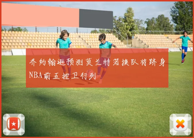 乔约翰逊预测莫兰特若换队将跻身NBA前五控卫行列