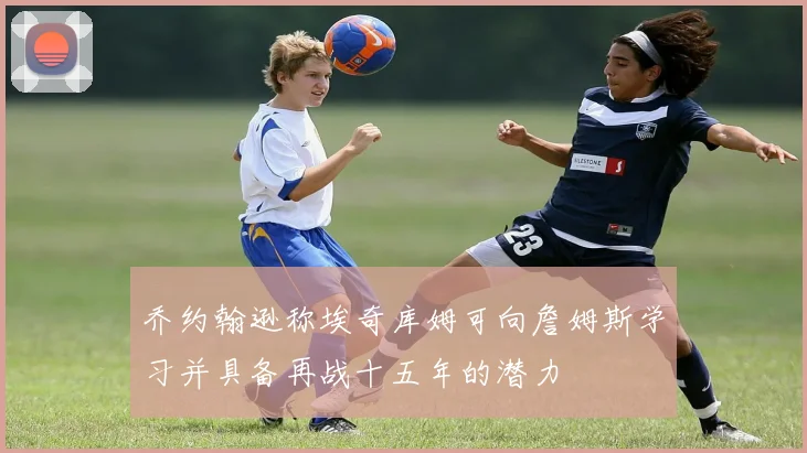 乔约翰逊称埃奇库姆可向詹姆斯学习并具备再战十五年的潜力