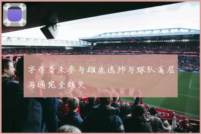 字母哥未参与雄鹿选帅与球队高层沟通完全缺失