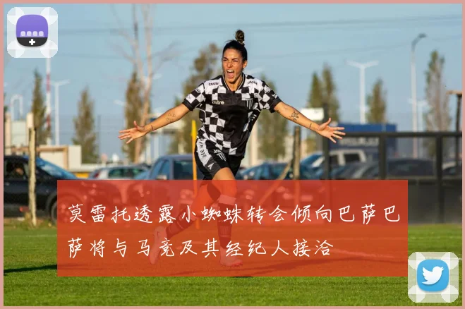 莫雷托透露小蜘蛛转会倾向巴萨巴萨将与马竞及其经纪人接洽