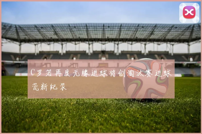 C罗若再度无缘进球将创淘汰赛进球荒新纪录