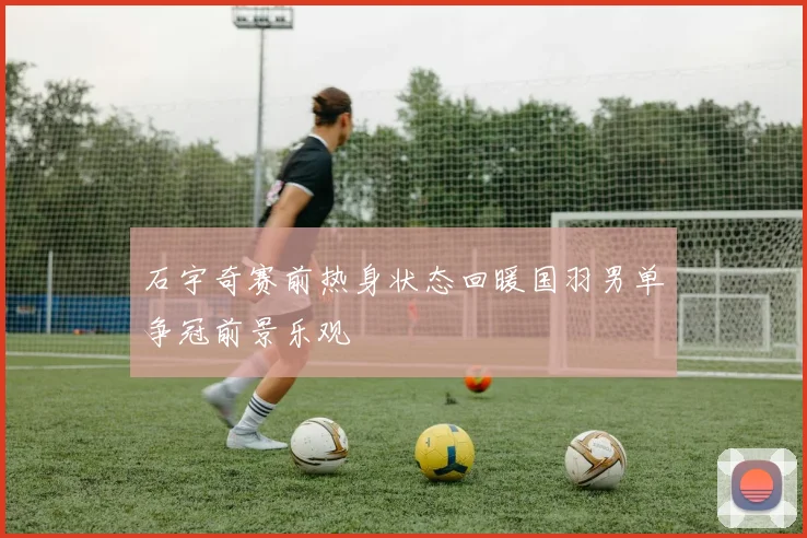 石宇奇赛前热身状态回暖国羽男单争冠前景乐观