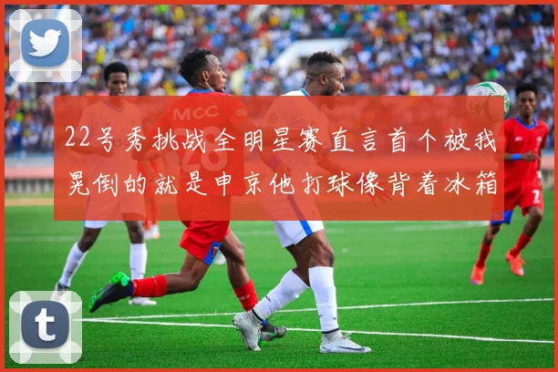 22号秀挑战全明星赛直言首个被我晃倒的就是申京他打球像背着冰箱一样笨重